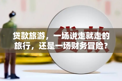 南充贷款旅游，一场说走就走的旅行，还是一场财务冒险？